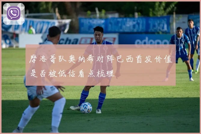 摩洛哥队奥纳希对阵巴西首发价值是否被低估看点梳理