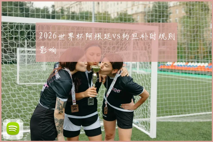2026世界杯阿根廷vs约旦补时规则影响