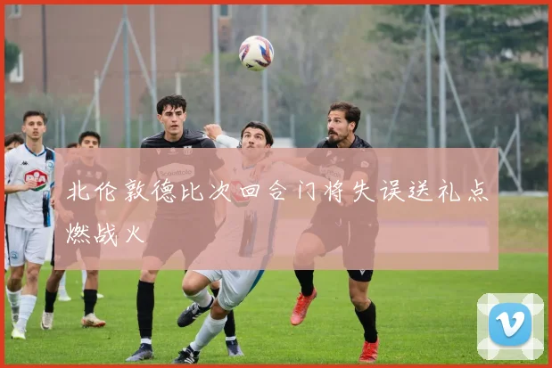北伦敦德比次回合门将失误送礼点燃战火