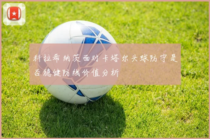 科拉希纳茨面对卡塔尔头球防守是否稳健防线价值分析