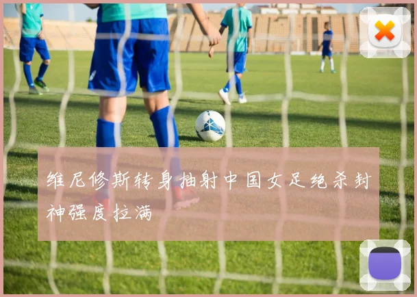 维尼修斯转身抽射中国女足绝杀封神强度拉满