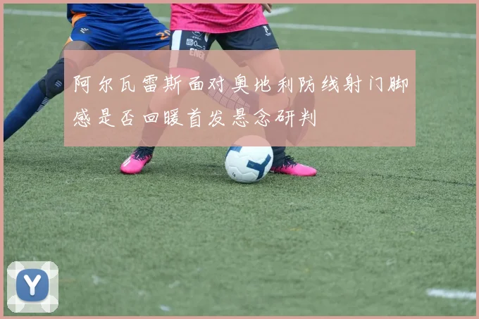 阿尔瓦雷斯面对奥地利防线射门脚感是否回暖首发悬念研判