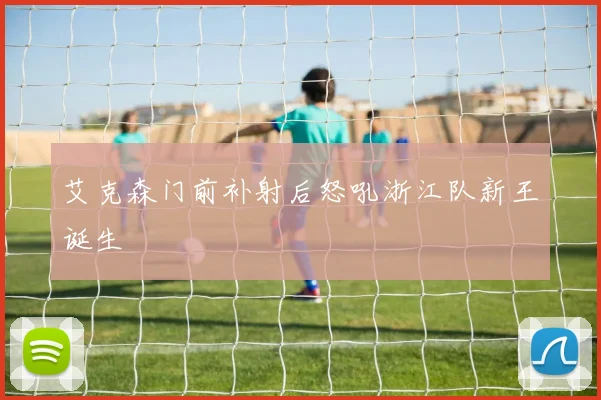 艾克森门前补射后怒吼浙江队新王诞生