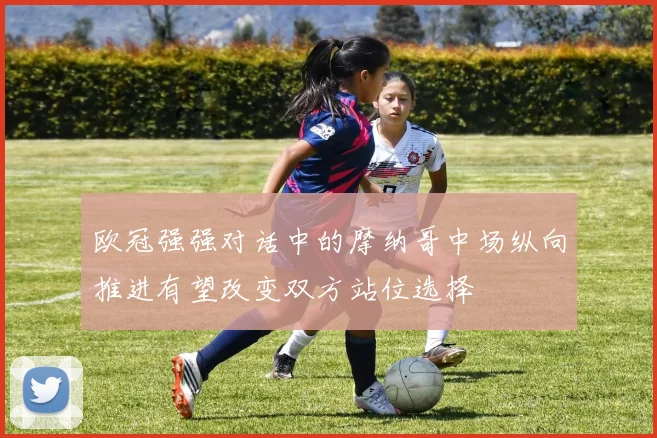 欧冠强强对话中的摩纳哥中场纵向推进有望改变双方站位选择