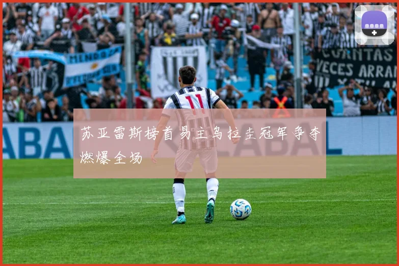 苏亚雷斯榜首易主乌拉圭冠军争夺燃爆全场