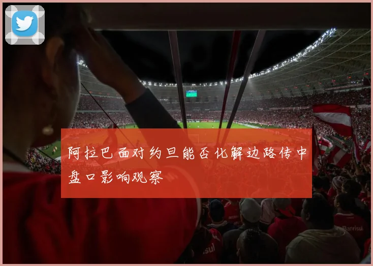 阿拉巴面对约旦能否化解边路传中盘口影响观察