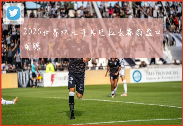 2026世界杯土耳其巴拉圭赛前盘口前瞻