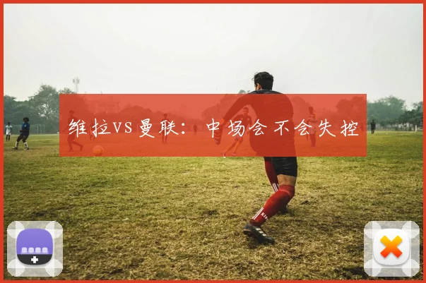 维拉vs曼联：中场会不会失控