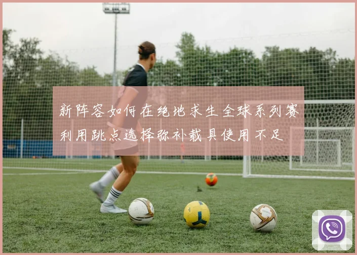 新阵容如何在绝地求生全球系列赛利用跳点选择弥补载具使用不足