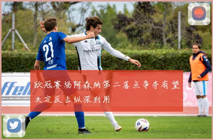 欧冠赛场阿森纳第二落点争夺有望决定反击纵深利用