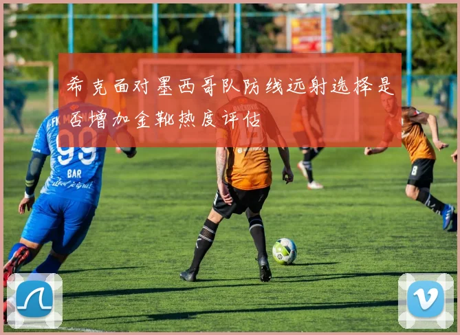 希克面对墨西哥队防线远射选择是否增加金靴热度评估
