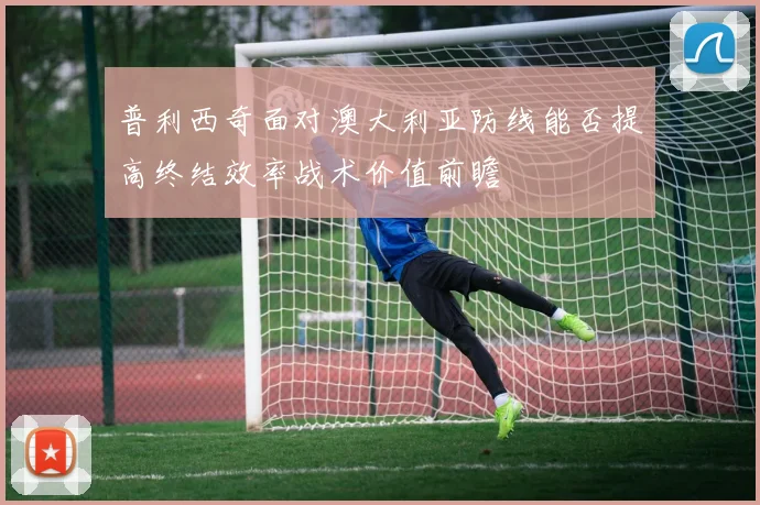 普利西奇面对澳大利亚防线能否提高终结效率战术价值前瞻