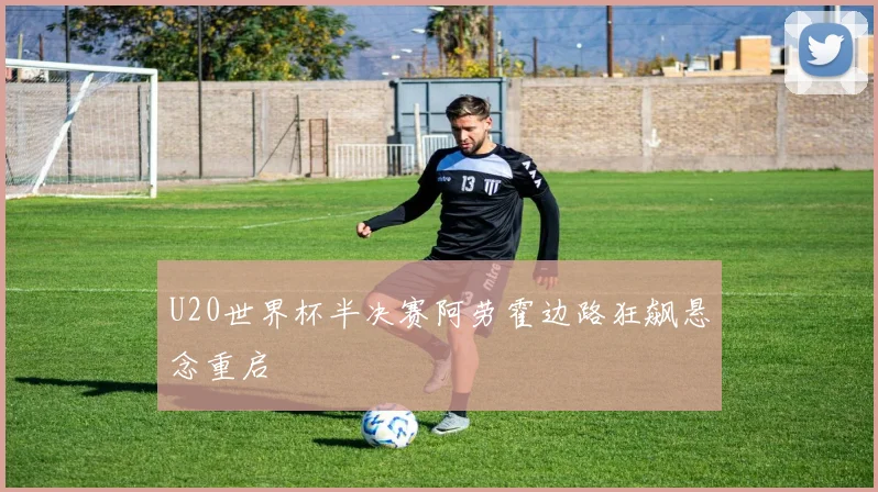 U20世界杯半决赛阿劳霍边路狂飙悬念重启