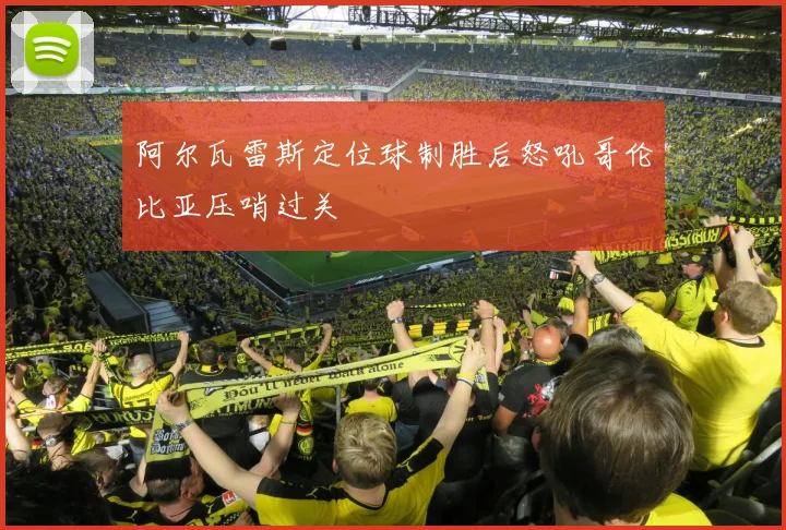 阿尔瓦雷斯定位球制胜后怒吼哥伦比亚压哨过关