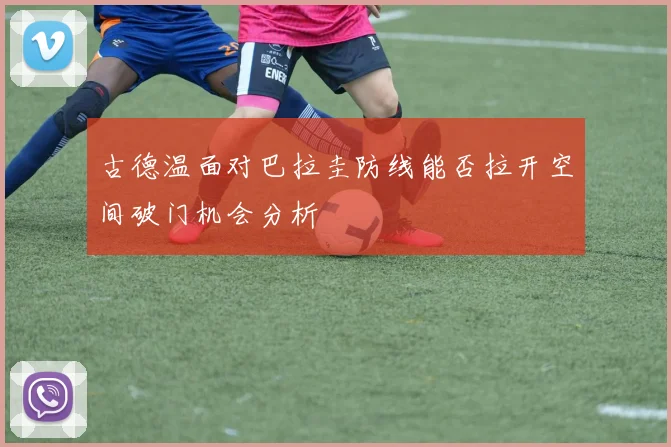 古德温面对巴拉圭防线能否拉开空间破门机会分析