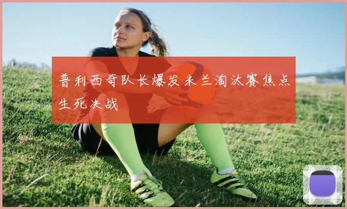 普利西奇队长爆发米兰淘汰赛焦点生死决战