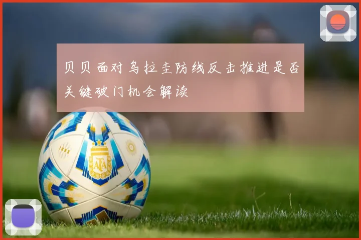 贝贝面对乌拉圭防线反击推进是否关键破门机会解读