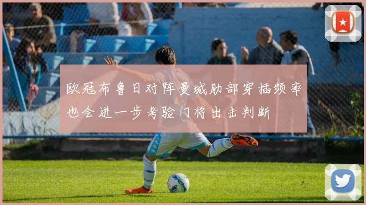 欧冠布鲁日对阵曼城肋部穿插频率也会进一步考验门将出击判断