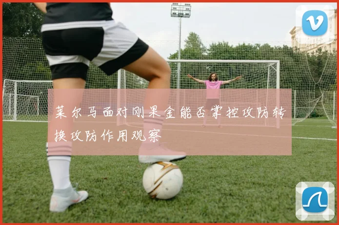莱尔马面对刚果金能否掌控攻防转换攻防作用观察