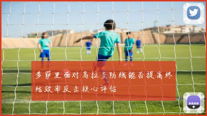 多萨里面对乌拉圭防线能否提高终结效率反击核心评估