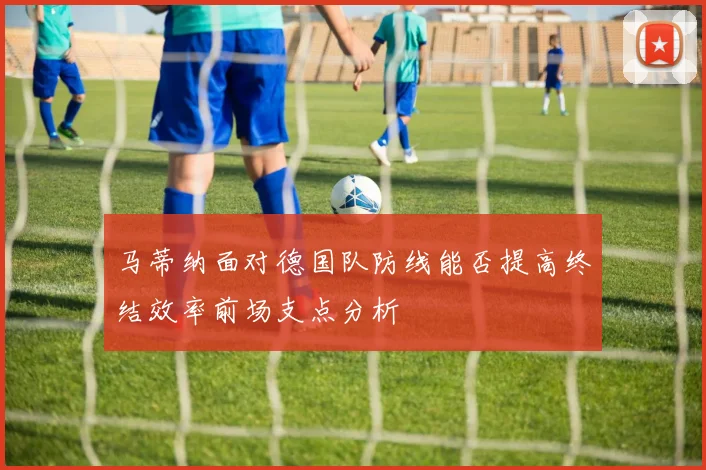 马蒂纳面对德国队防线能否提高终结效率前场支点分析