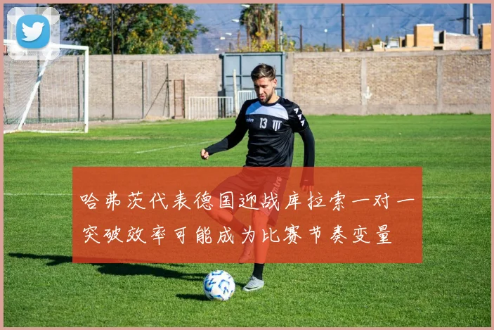 哈弗茨代表德国迎战库拉索一对一突破效率可能成为比赛节奏变量