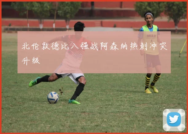 北伦敦德比八强战阿森纳热刺冲突升级
