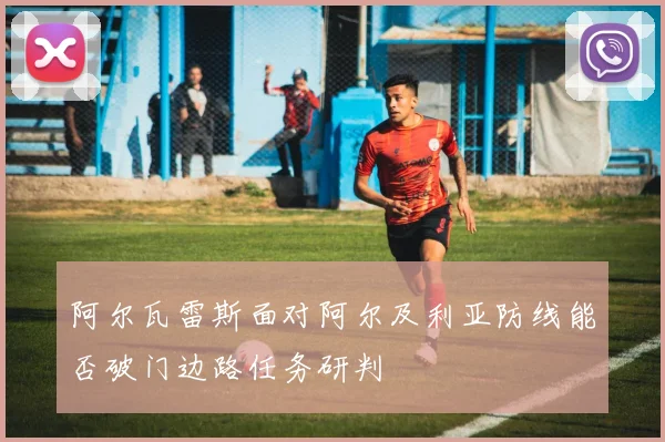 阿尔瓦雷斯面对阿尔及利亚防线能否破门边路任务研判