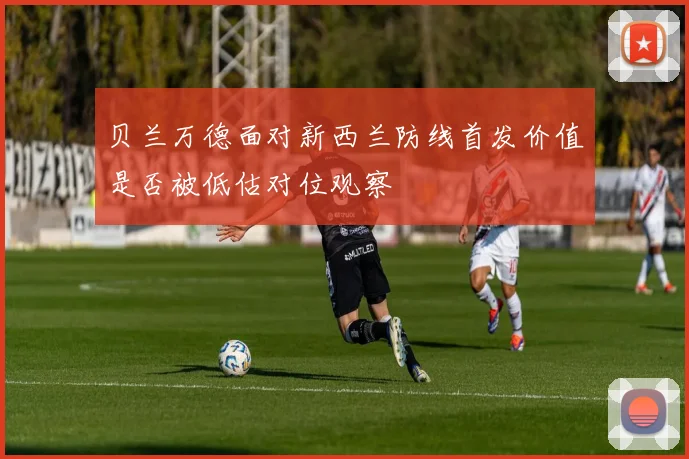 贝兰万德面对新西兰防线首发价值是否被低估对位观察