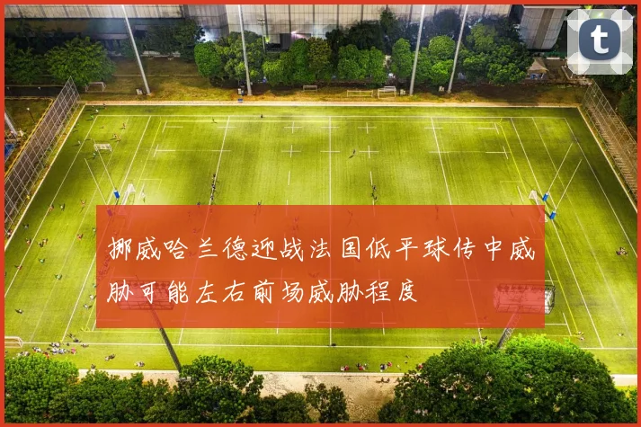 挪威哈兰德迎战法国低平球传中威胁可能左右前场威胁程度