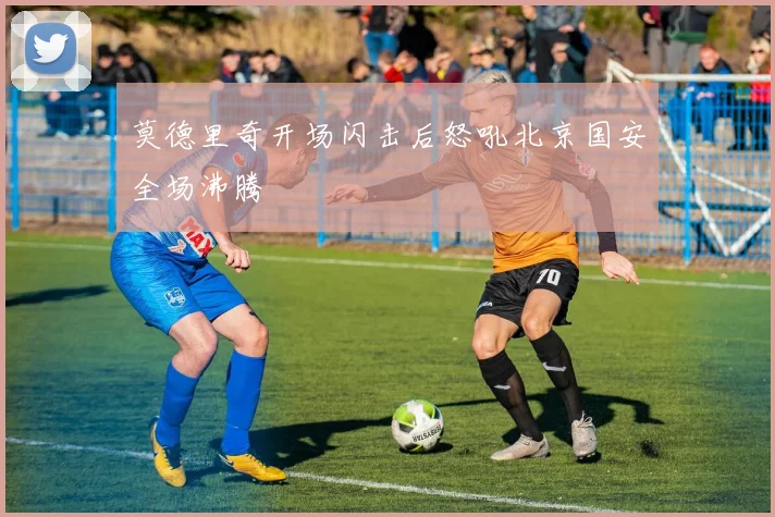莫德里奇开场闪击后怒吼北京国安全场沸腾