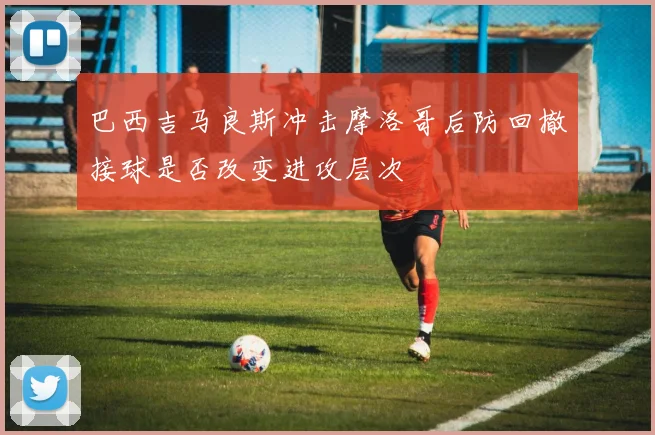 巴西吉马良斯冲击摩洛哥后防回撤接球是否改变进攻层次