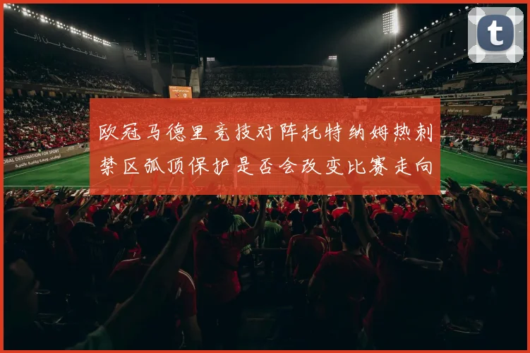 欧冠马德里竞技对阵托特纳姆热刺禁区弧顶保护是否会改变比赛走向