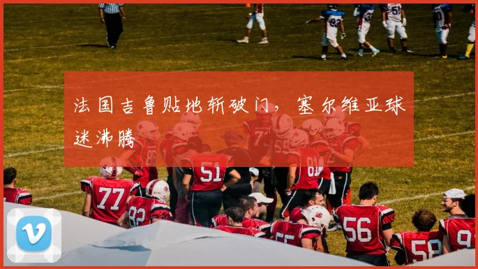 法国吉鲁贴地斩破门,塞尔维亚球迷沸腾