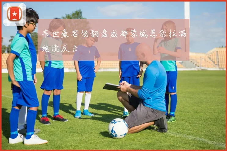 韦世豪客场翻盘成都蓉城悬念拉满绝境反击