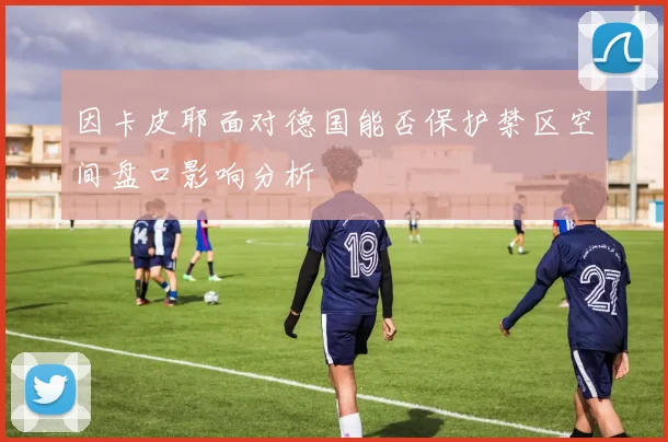 因卡皮耶面对德国能否保护禁区空间盘口影响分析