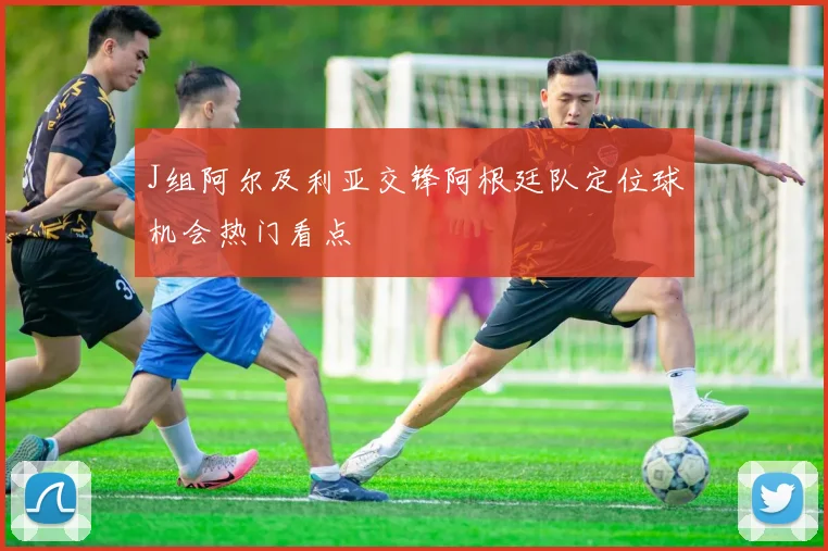 J组阿尔及利亚交锋阿根廷队定位球机会热门看点