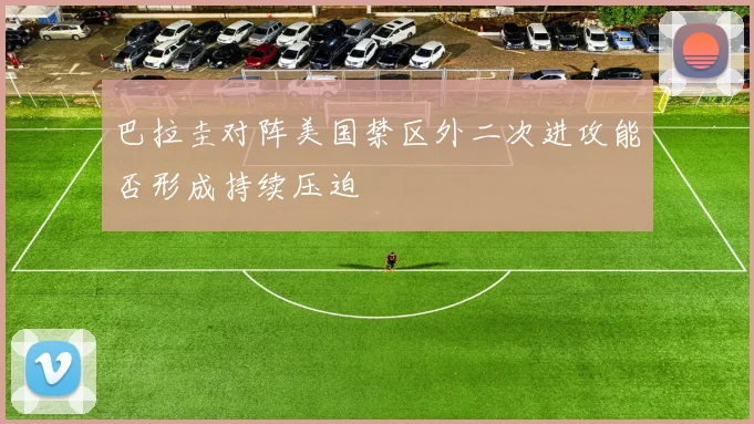 巴拉圭对阵美国禁区外二次进攻能否形成持续压迫
