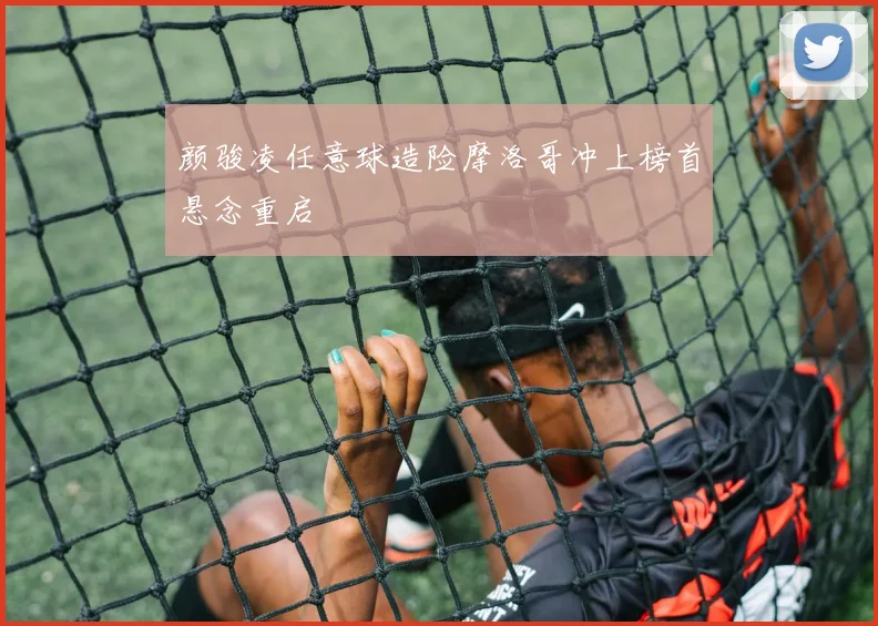 颜骏凌任意球造险摩洛哥冲上榜首悬念重启