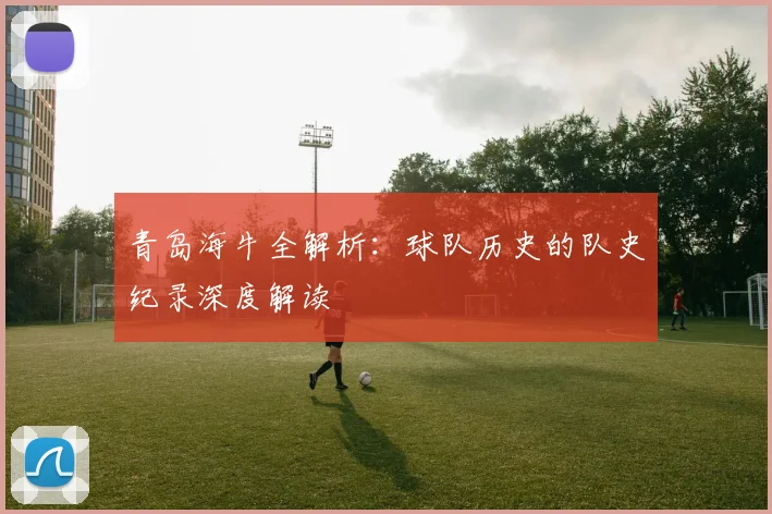 青岛海牛全解析：球队历史的队史纪录深度解读