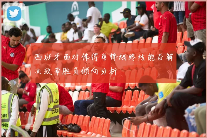 西班牙面对佛得角锋线终结能否解决效率胜负倾向分析