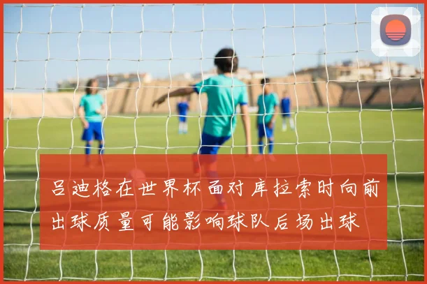 吕迪格在世界杯面对库拉索时向前出球质量可能影响球队后场出球