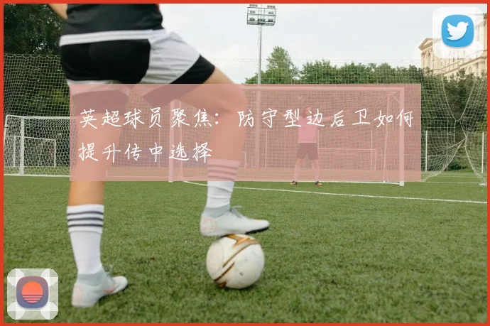 英超球员聚焦：防守型边后卫如何提升传中选择