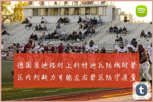 德国吕迪格对上科特迪瓦防线时禁区内判断力可能左右禁区防守质量