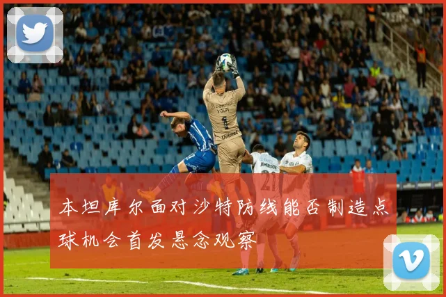 本坦库尔面对沙特防线能否制造点球机会首发悬念观察