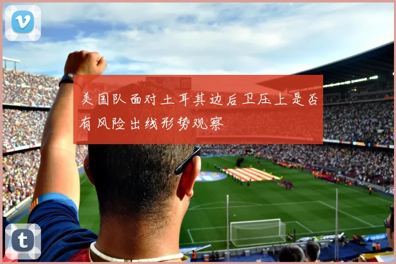 美国队面对土耳其边后卫压上是否有风险出线形势观察