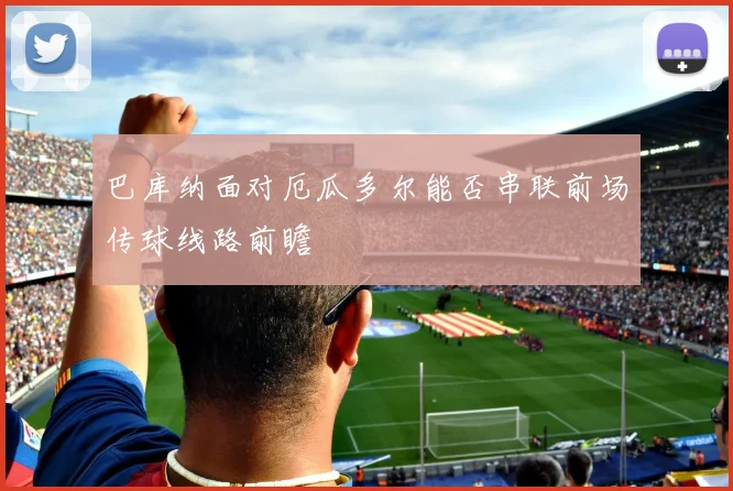 巴库纳面对厄瓜多尔能否串联前场传球线路前瞻