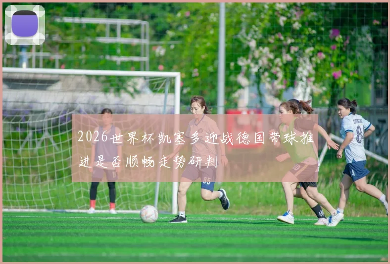 2026世界杯凯塞多迎战德国带球推进是否顺畅走势研判