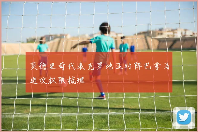 莫德里奇代表克罗地亚对阵巴拿马进攻权限梳理