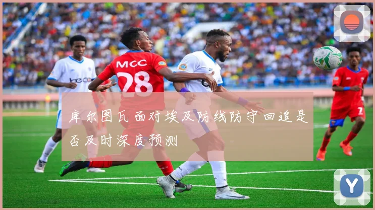 库尔图瓦面对埃及防线防守回追是否及时深度预测